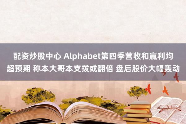 配资炒股中心 Alphabet第四季营收和赢利均超预期 称本大哥本支拨或翻倍 盘后股价大幅轰动