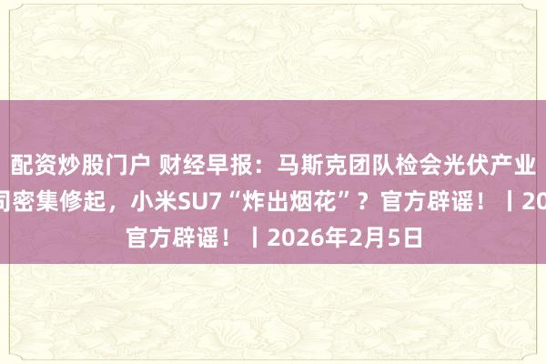 配资炒股门户 财经早报：马斯克团队检会光伏产业链！上市公司密集修起，小米SU7“炸出烟花”？官方辟谣！丨2026年2月5日