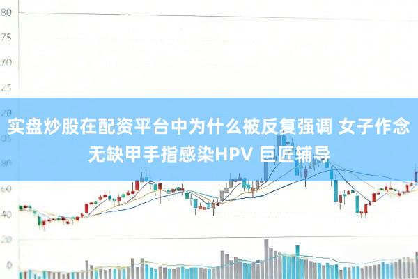 实盘炒股在配资平台中为什么被反复强调 女子作念无缺甲手指感染HPV 巨匠辅导