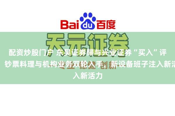 配资炒股门户 东吴证券赐与兴业证券“买入”评级，钞票料理与机构业务双轮入手，新设备班子注入新活力
