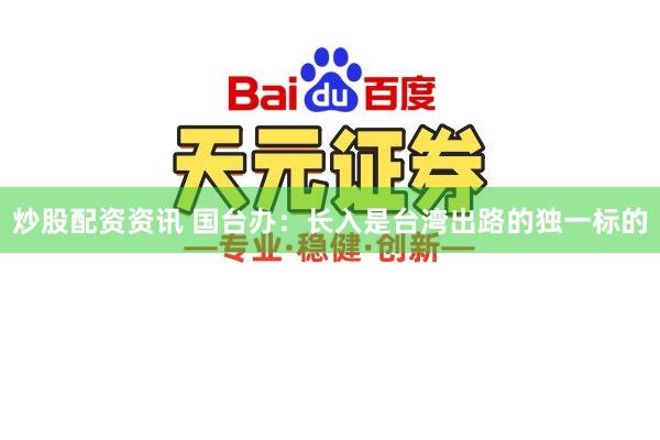 炒股配资资讯 国台办：长入是台湾出路的独一标的