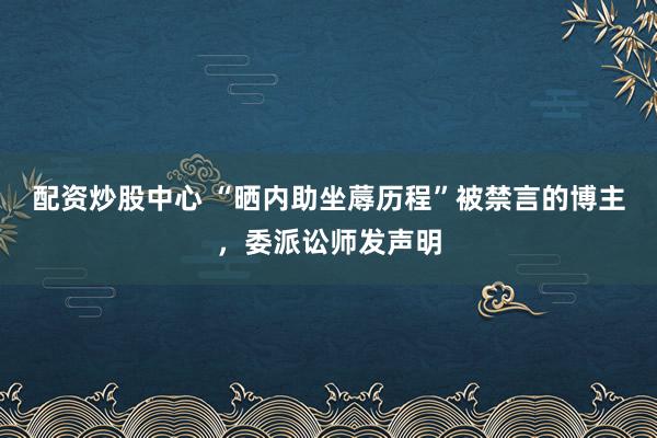 配资炒股中心 “晒内助坐蓐历程”被禁言的博主，委派讼师发声明