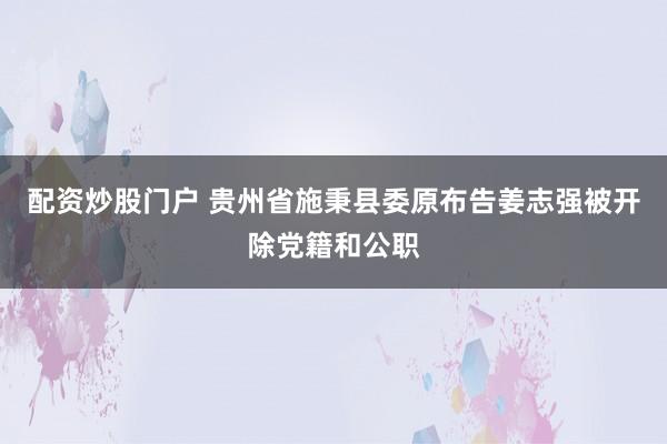 配资炒股门户 贵州省施秉县委原布告姜志强被开除党籍和公职
