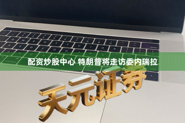 配资炒股中心 特朗普将走访委内瑞拉