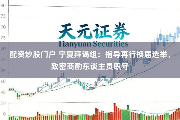 配资炒股门户 宁夏拜谒组：指导再行换届选举，致密商酌东谈主员职守