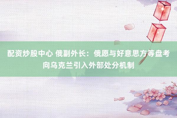 配资炒股中心 俄副外长：俄愿与好意思方等盘考向乌克兰引入外部处分机制
