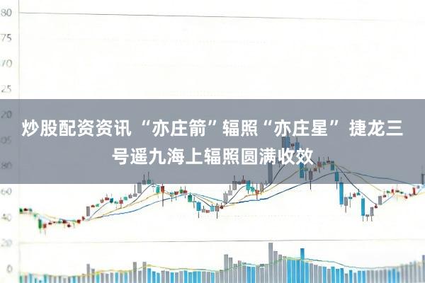 炒股配资资讯 “亦庄箭”辐照“亦庄星” 捷龙三号遥九海上辐照圆满收效