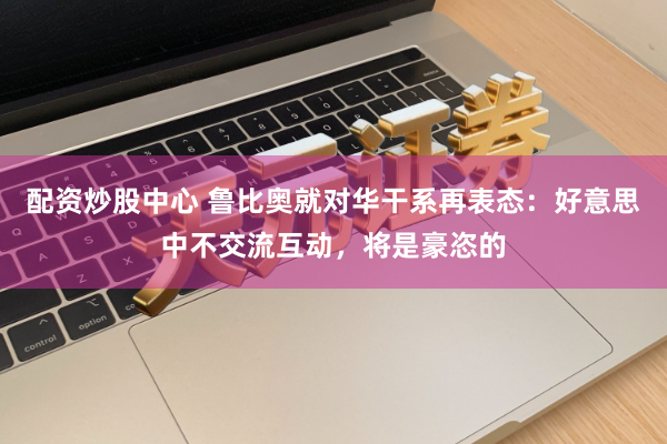 配资炒股中心 鲁比奥就对华干系再表态：好意思中不交流互动，将是豪恣的