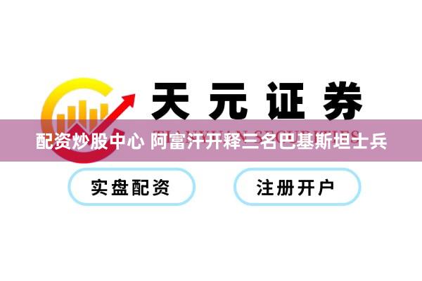 配资炒股中心 阿富汗开释三名巴基斯坦士兵