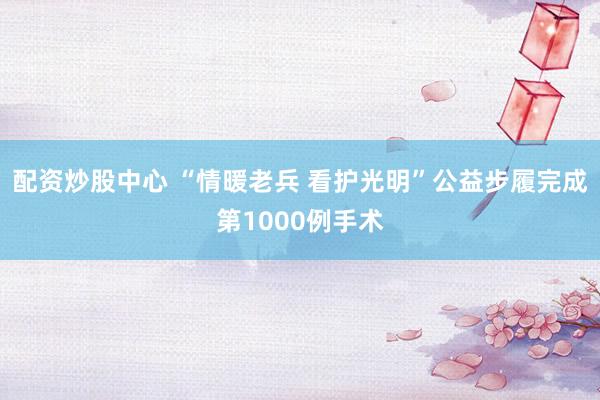 配资炒股中心 “情暖老兵 看护光明”公益步履完成第1000例手术