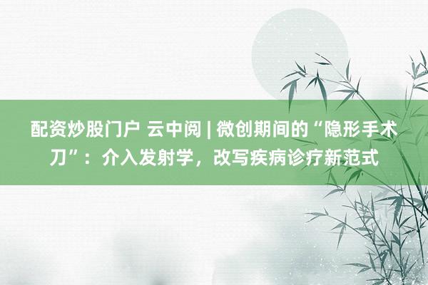 配资炒股门户 云中阅 | 微创期间的“隐形手术刀”：介入发射学，改写疾病诊疗新范式