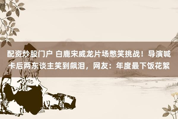 配资炒股门户 白鹿宋威龙片场憋笑挑战!导演喊卡后两东谈主笑到飙泪,网友:年度最下饭花絮