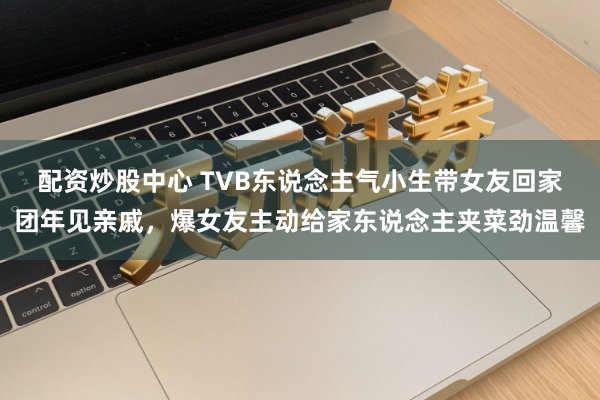 配资炒股中心 TVB东说念主气小生带女友回家团年见亲戚，爆女友主动给家东说念主夹菜劲温馨