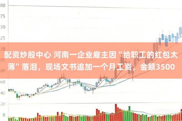 配资炒股中心 河南一企业雇主因“给职工的红包太薄”落泪，现场文书追加一个月工资，金额3500