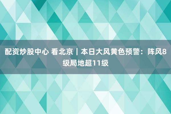 配资炒股中心 看北京｜本日大风黄色预警：阵风8级局地超11级