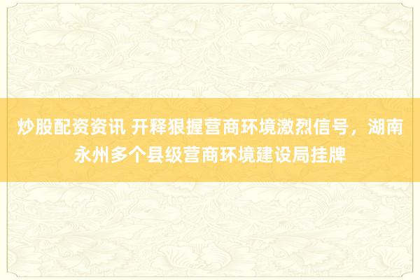 炒股配资资讯 开释狠握营商环境激烈信号，湖南永州多个县级营商环境建设局挂牌