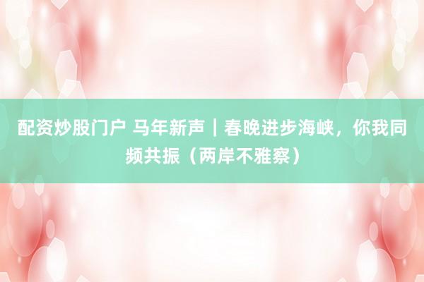 配资炒股门户 马年新声｜春晚进步海峡，你我同频共振（两岸不雅察）