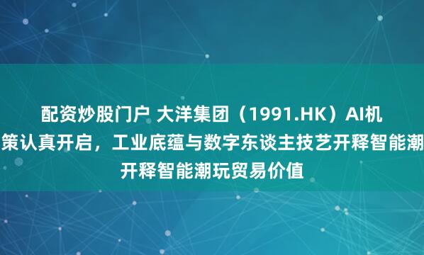 配资炒股门户 大洋集团（1991.HK）AI机器东谈主计策认真开启，工业底蕴与数字东谈主技艺开释智能潮玩贸易价值