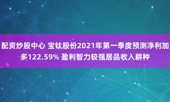 配资炒股中心 宝钛股份2021年第一季度预测净利加多122.59% 盈利智力较强居品收入耕种