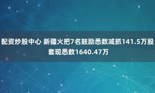 配资炒股中心 新疆火把7名鼓励悉数减抓141.5万股 套现悉数1640.47万