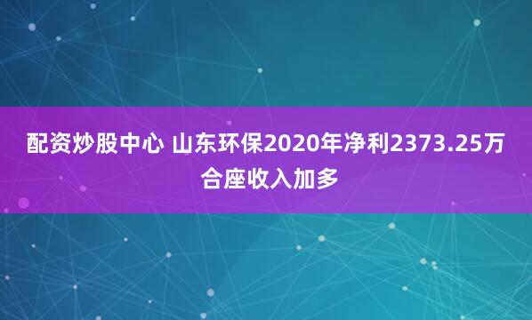 配资炒股中心 山东环保2020年净利2373.25万 合座收入加多