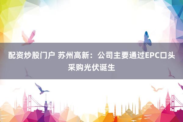 配资炒股门户 苏州高新：公司主要通过EPC口头采购光伏诞生