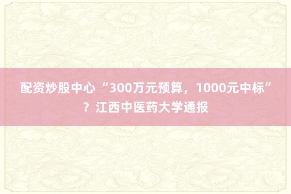配资炒股中心 “300万元预算，1000元中标”？江西中医药大学通报