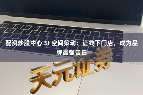配资炒股中心 SI 空间策动：让线下门店，成为品牌最强告白