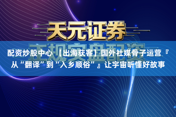 配资炒股中心 【出海获客】国外社媒骨子运营『从“翻译”到“入乡顺俗”』让宇宙听懂好故事