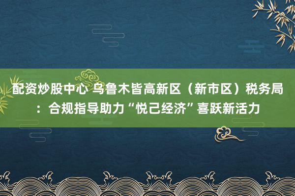 配资炒股中心 乌鲁木皆高新区（新市区）税务局：合规指导助力“悦己经济”喜跃新活力