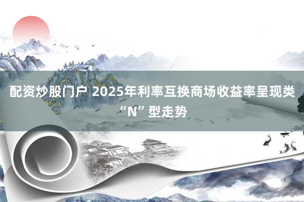 配资炒股门户 2025年利率互换商场收益率呈现类“N”型走势