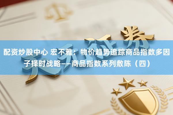 配资炒股中心 宏不雅：物价趋势追踪商品指数多因子择时战略——商品指数系列敷陈（四）