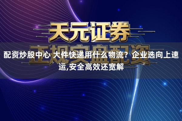 配资炒股中心 大件快递用什么物流？企业选向上速运,安全高效还宽解