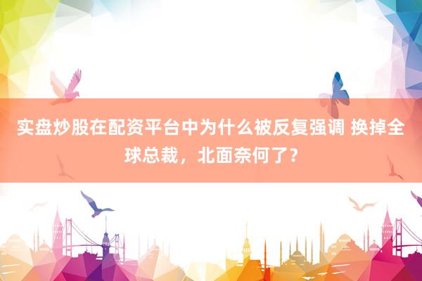 实盘炒股在配资平台中为什么被反复强调 换掉全球总裁，北面奈何了？