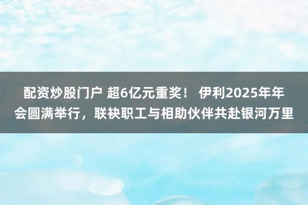 配资炒股门户 超6亿元重奖！ 伊利2025年年会圆满举行，联袂职工与相助伙伴共赴银河万里