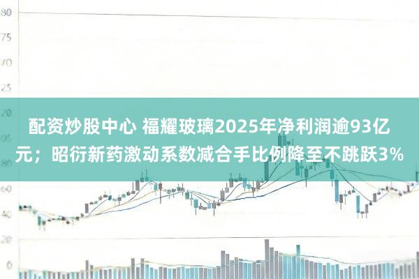 配资炒股中心 福耀玻璃2025年净利润逾93亿元;昭衍新药激动系数减合手比例降至不跳跃3%