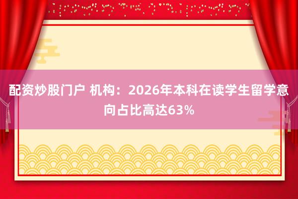 配资炒股门户 机构:2026年本科在读学生留学意向占比高达63%