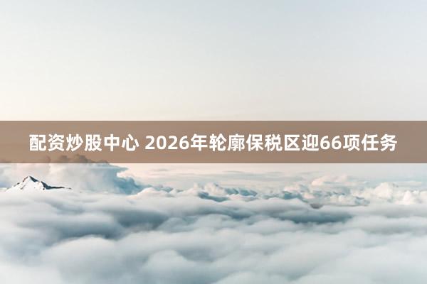 配资炒股中心 2026年轮廓保税区迎66项任务