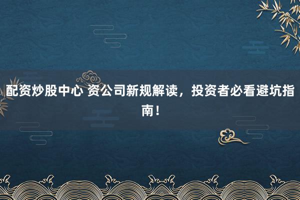 配资炒股中心 资公司新规解读，投资者必看避坑指南！