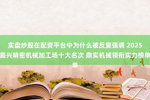 实盘炒股在配资平台中为什么被反复强调 2025嘉兴精密机械加工场十大名次 鼎实机械领衔实力榜单