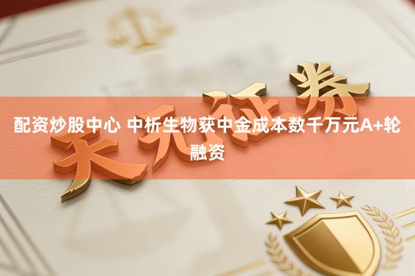 配资炒股中心 中析生物获中金成本数千万元A+轮融资