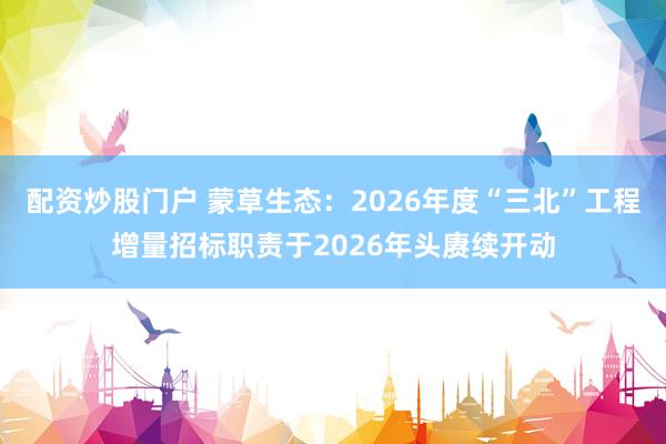 配资炒股门户 蒙草生态：2026年度“三北”工程增量招标职责于2026年头赓续开动