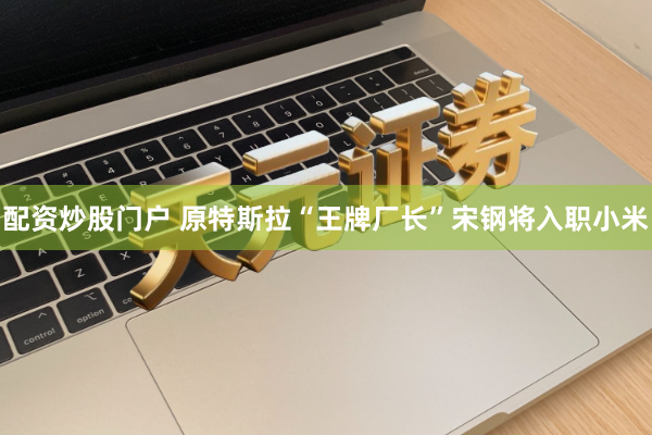配资炒股门户 原特斯拉“王牌厂长”宋钢将入职小米
