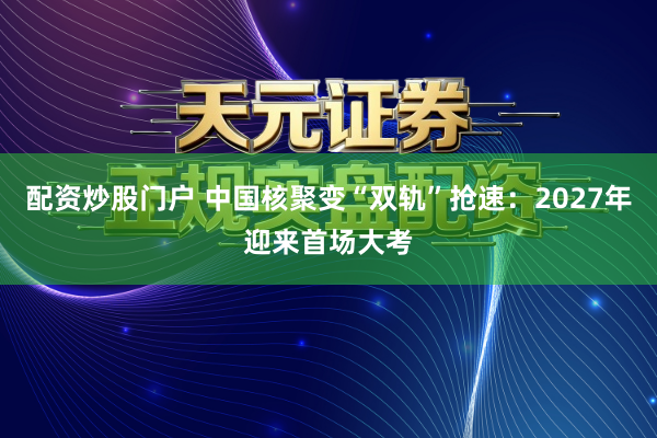 配资炒股门户 中国核聚变“双轨”抢速：2027年迎来首场大考