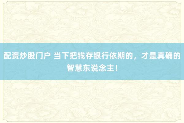 配资炒股门户 当下把钱存银行依期的,才是真确的智慧东说念主!
