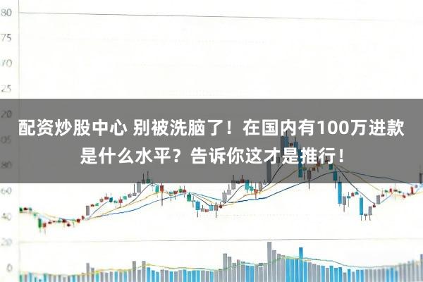 配资炒股中心 别被洗脑了!在国内有100万进款是什么水平?告诉你这才是推行!