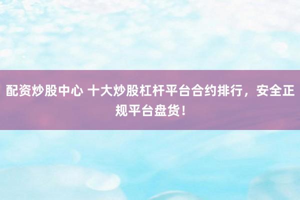 配资炒股中心 十大炒股杠杆平台合约排行，安全正规平台盘货！