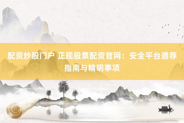 配资炒股门户 正规股票配资官网:安全平台遴荐指南与精明事项