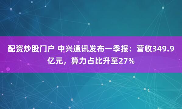 配资炒股门户 中兴通讯发布一季报：营收349.9亿元，算力占比升至27%