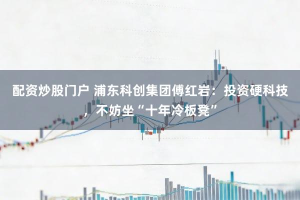 配资炒股门户 浦东科创集团傅红岩：投资硬科技，不妨坐“十年冷板凳”